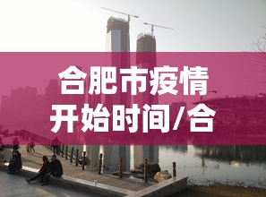 合肥市疫情开始时间/合肥疫情放开时间官方文件 合肥市疫情开始时间/合肥疫情放开时间官方文件