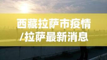西藏拉萨市疫情/拉萨最新消息 西藏拉萨市疫情/拉萨最新消息