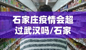 石家庄疫情会超过武汉吗/石家庄三年疫情封控政策解读最新 石家庄疫情会超过武汉吗/石家庄三年疫情封控政策解读最新