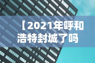 【2021年呼和浩特封城了吗/2021年呼和浩特封城了吗最新消息】 【2021年呼和浩特封城了吗/2021年呼和浩特封城了吗最新消息】