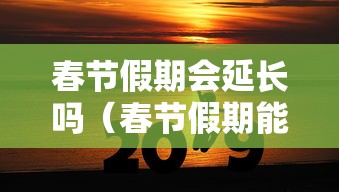 春节假期会延长吗(春节假期能不能延长) 春节假期会延长吗(春节假期能不能延长)