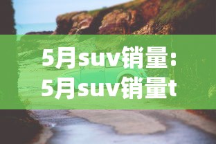 5月suv销量:5月suv销量top10公布 5月suv销量:5月suv销量top10公布