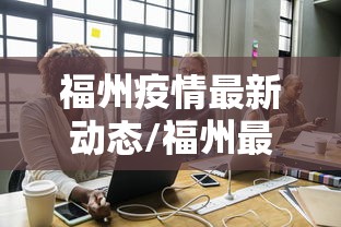 福州疫情最新动态/福州最新消息 福州疫情最新动态/福州最新消息