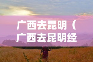 广西去昆明(广西去昆明经过哪些地方) 广西去昆明(广西去昆明经过哪些地方)