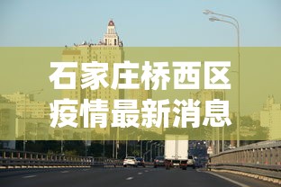 石家庄桥西区疫情最新消息:石家庄桥西区发布