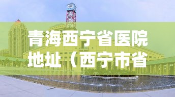 青海西宁省医院地址(西宁市省医院电话号码) 青海西宁省医院地址(西宁市省医院电话号码)