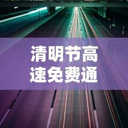 清明节高速免费通行时间(清明节高速公路免费几天) 清明节高速免费通行时间(清明节高速公路免费几天)
