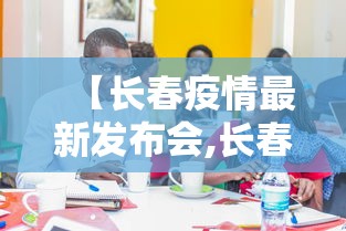 【长春疫情最新发布会,长春疫情最新发布会视频】 【长春疫情最新发布会,长春疫情最新发布会视频】