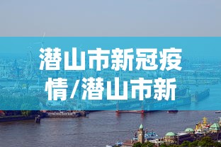 潜山市新冠疫情/潜山市新冠疫情防控政策 潜山市新冠疫情/潜山市新冠疫情防控政策