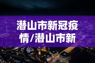 潜山市新冠疫情/潜山市新冠疫情防控政策 潜山市新冠疫情/潜山市新冠疫情防控政策