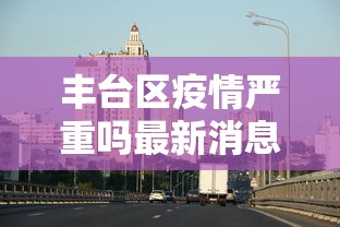 丰台区疫情严重吗最新消息/北京丰台官方发布 丰台区疫情严重吗最新消息/北京丰台官方发布