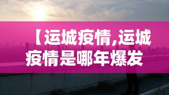 【运城疫情,运城疫情是哪年爆发的】 【运城疫情,运城疫情是哪年爆发的】