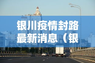 银川疫情封路最新消息(银川疫情封路最新消息查询) 银川疫情封路最新消息(银川疫情封路最新消息查询)
