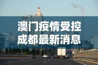 澳门疫情受控成都最新消息:澳门疫情最新进展 澳门疫情受控成都最新消息:澳门疫情最新进展