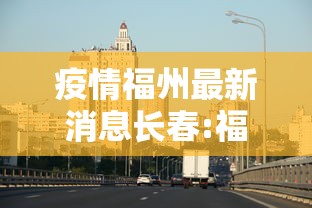 疫情福州最新消息长春:福州新冠最新消息实时发布 疫情福州最新消息长春:福州新冠最新消息实时发布