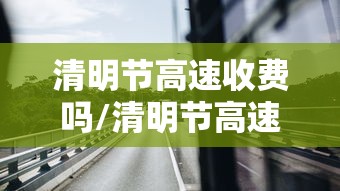 清明节高速收费吗/清明节高速收费吗今年5月1号高速收费吗 清明节高速收费吗/清明节高速收费吗今年5月1号高速收费吗