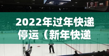 2022年过年快递停运(新年快递停运时间) 2022年过年快递停运(新年快递停运时间)