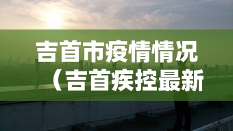 吉首市疫情情况(吉首疾控最新成员名单) 吉首市疫情情况(吉首疾控最新成员名单)