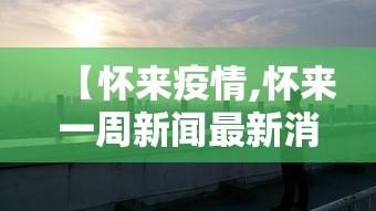 【怀来疫情,怀来一周新闻最新消息】 【怀来疫情,怀来一周新闻最新消息】