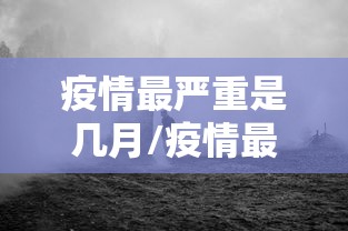 疫情最严重是几月/疫情最严重是几月几日 疫情最严重是几月/疫情最严重是几月几日