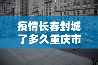 疫情长春封城了多久重庆市解封（2020年长春疫情封控）
