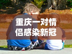 重庆一对情侣感染新冠/重庆确诊 重庆一对情侣感染新冠/重庆确诊