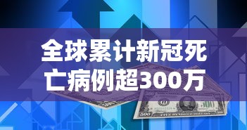 全球累计新冠死亡病例超300万例（新冠全世界累计死亡总数是多少）