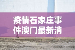 疫情石家庄事件澳门最新消息/石家庄最新大事