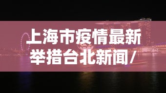 上海市疫情最新举措台北新闻/上海疫情防控最新通知文件 上海市疫情最新举措台北新闻/上海疫情防控最新通知文件