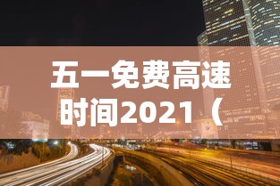 五一免费高速时间2021(五一免费几天高速费) 五一免费高速时间2021(五一免费几天高速费)