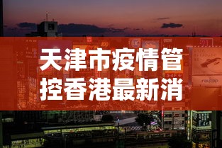天津市疫情管控香港最新消息/天津市疾病预防控制中心