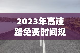 2023年高速路免费时间规定最新/2023年高速不收费时间 2023年高速路免费时间规定最新/2023年高速不收费时间