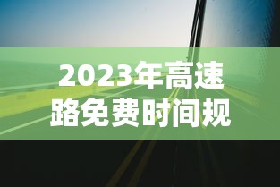 2023年高速路免费时间规定最新/2023年高速不收费时间 2023年高速路免费时间规定最新/2023年高速不收费时间