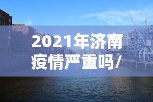 2021年济南疫情严重吗/2026济南最新疫情