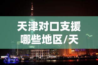 天津对口支援哪些地区/天津援甘对口地区