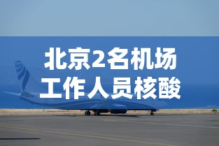 北京2名机场工作人员核酸阳性:北京机场航空管控最新消息