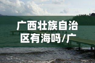 广西壮族自治区有海吗/广西一共有几个海 广西壮族自治区有海吗/广西一共有几个海