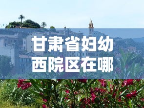 甘肃省妇幼西院区在哪里:甘肃省妇幼电话 甘肃省妇幼西院区在哪里:甘肃省妇幼电话