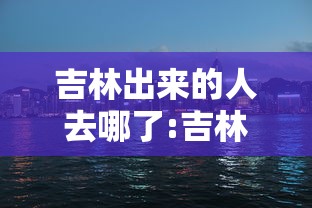 吉林出来的人去哪了:吉林出来的人去哪了最新消息 吉林出来的人去哪了:吉林出来的人去哪了最新消息