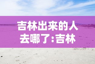 吉林出来的人去哪了:吉林出来的人去哪了最新消息 吉林出来的人去哪了:吉林出来的人去哪了最新消息