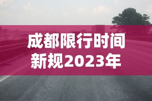 成都限行时间新规2023年2月(成都限行2o24年规定最新) 成都限行时间新规2023年2月(成都限行2o24年规定最新)