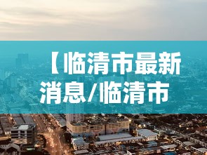 【临清市最新消息/临清市百度百科】 【临清市最新消息/临清市百度百科】