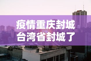 疫情重庆封城台湾省封城了吗:新冠重庆封城是哪一年