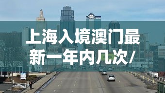 上海入境澳门最新一年内几次/上海入境澳门最新一年内几次核酸检测 上海入境澳门最新一年内几次/上海入境澳门最新一年内几次核酸检测