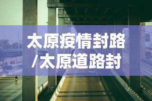 太原疫情封路/太原道路封闭消息 太原疫情封路/太原道路封闭消息