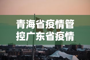 青海省疫情管控广东省疫情政策（青海省疫情结束时间）