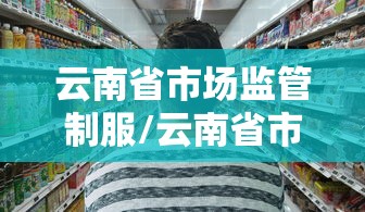 云南省市场监管制服/云南省市场监管公共服务平台电话 云南省市场监管制服/云南省市场监管公共服务平台电话