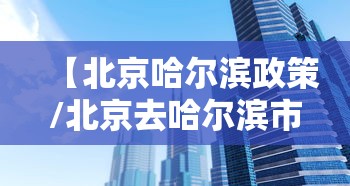 【北京哈尔滨政策/北京去哈尔滨市委】 【北京哈尔滨政策/北京去哈尔滨市委】