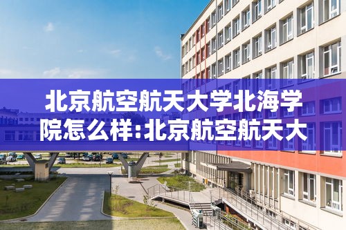 北京航空航天大学北海学院怎么样:北京航空航天大学北海学院是本科还是专科 北京航空航天大学北海学院怎么样:北京航空航天大学北海学院是本科还是专科