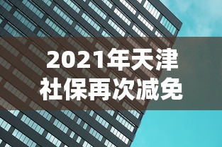 2021年天津社保再次减免:2021年天津社保再次减免政策
